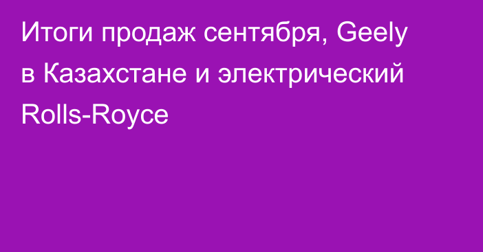 Итоги продаж сентября, Geely в Казахстане и электрический Rolls-Royce