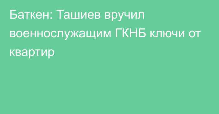 Баткен: Ташиев вручил военнослужащим ГКНБ ключи от квартир