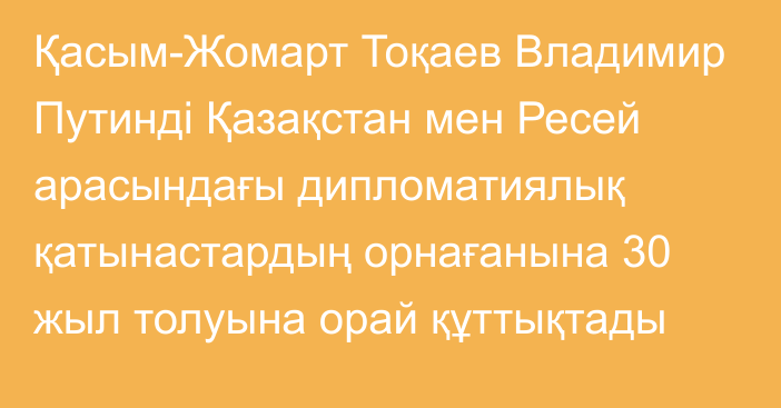 Қасым-Жомарт Тоқаев Владимир Путинді Қазақстан мен Ресей арасындағы дипломатиялық қатынастардың орнағанына 30 жыл толуына орай  құттықтады