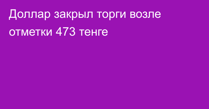 Доллар закрыл торги возле отметки 473 тенге