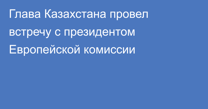 Глава Казахстана провел встречу с президентом Европейской комиссии