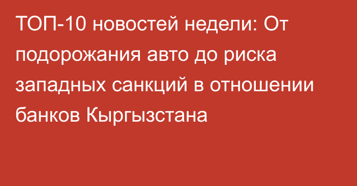 ТОП-10 новостей недели: От подорожания авто до риска западных санкций в отношении банков Кыргызстана