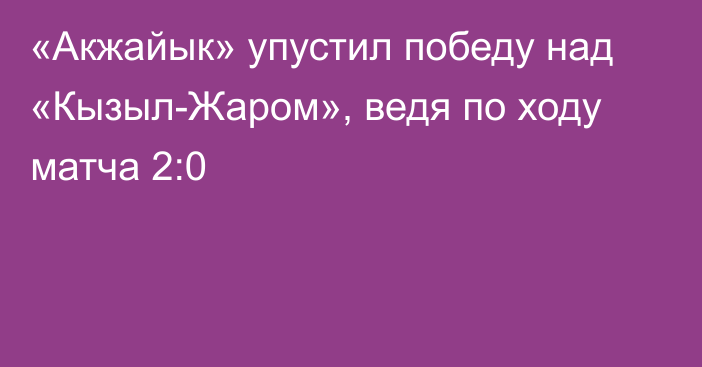 «Акжайык» упустил победу над «Кызыл-Жаром», ведя по ходу матча 2:0