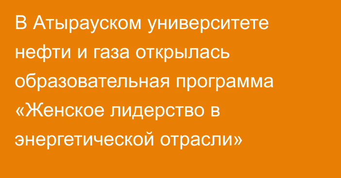 В Атырауском университете нефти и газа открылась образовательная программа «Женское лидерство в энергетической отрасли»