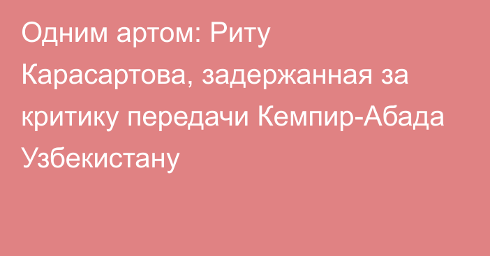 Одним артом: Риту Карасартова, задержанная за критику передачи Кемпир-Абада Узбекистану