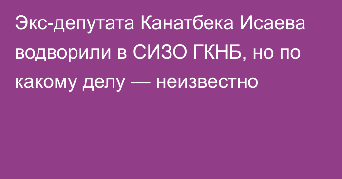 Экс-депутата Канатбека Исаева водворили в СИЗО ГКНБ, но по какому делу — неизвестно