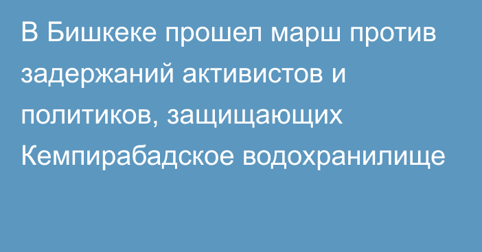 В Бишкеке прошел марш против задержаний активистов и политиков, защищающих Кемпирабадское водохранилище