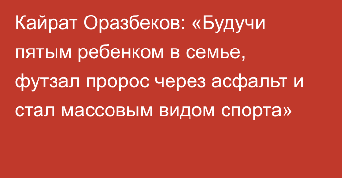 Кайрат Оразбеков: «Будучи пятым ребенком в семье, футзал пророс через асфальт и стал массовым видом спорта»