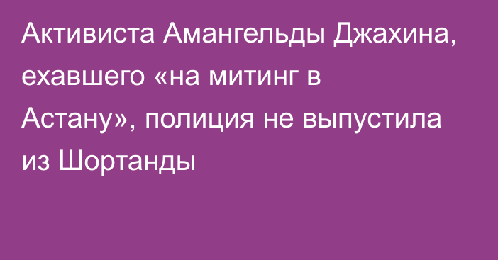 Активиста Амангельды Джахина, ехавшего «на митинг в Астану», полиция не выпустила из Шортанды