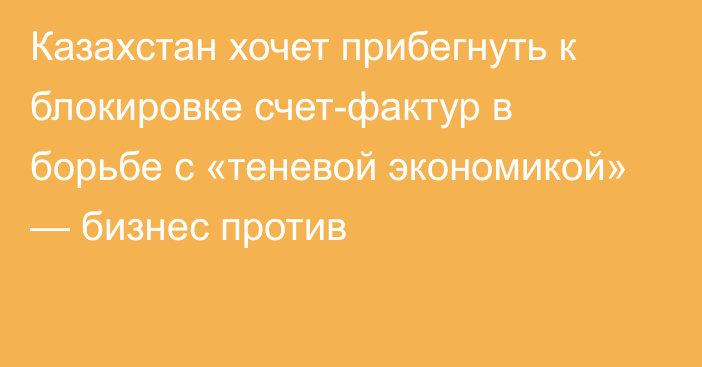 Казахстан хочет прибегнуть к блокировке счет-фактур в борьбе с «теневой экономикой» — бизнес против