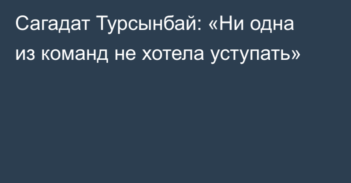 Сагадат Турсынбай: «Ни одна из команд не хотела уступать»