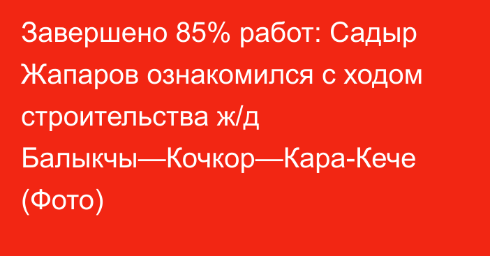 Завершено 85% работ: Садыр Жапаров ознакомился с ходом строительства ж/д Балыкчы—Кочкор—Кара-Кече (Фото)