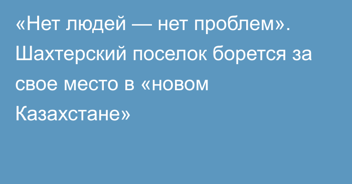 «Нет людей — нет проблем». Шахтерский поселок борется за свое место в «новом Казахстане»