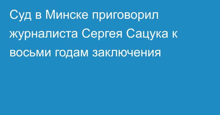 Суд в Минске приговорил журналиста Сергея Сацука к восьми годам заключения