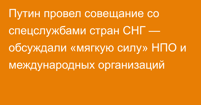 Путин провел совещание со спецслужбами стран СНГ — обсуждали «мягкую силу» НПО и международных организаций