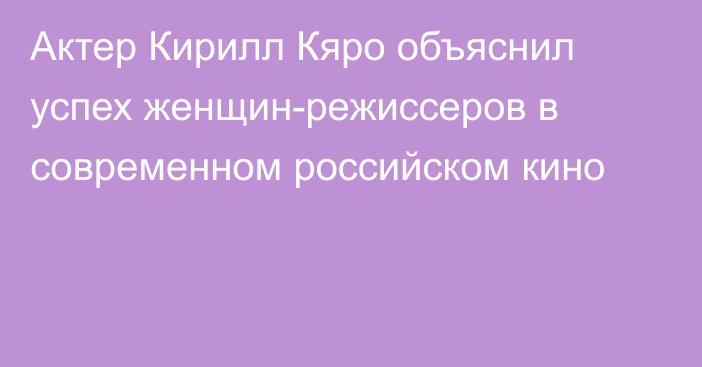 Актер Кирилл Кяро объяснил успех женщин-режиссеров в современном российском кино