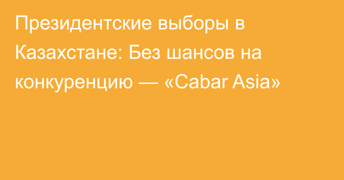 Президентские выборы в Казахстане: Без шансов на конкуренцию — «Cabar Asia»