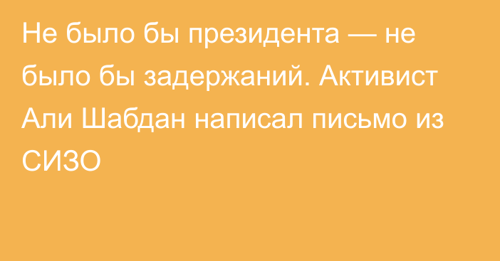 Не было бы президента — не было бы задержаний. Активист Али Шабдан написал письмо из СИЗО