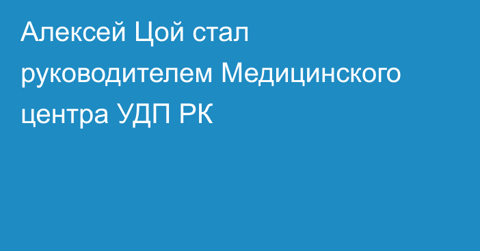 Алексей Цой стал руководителем Медицинского центра УДП РК