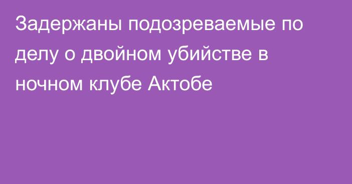 Задержаны подозреваемые по делу о двойном убийстве в ночном клубе Актобе