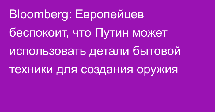 Bloomberg: Европейцев беспокоит, что Путин может использовать детали бытовой техники для создания оружия