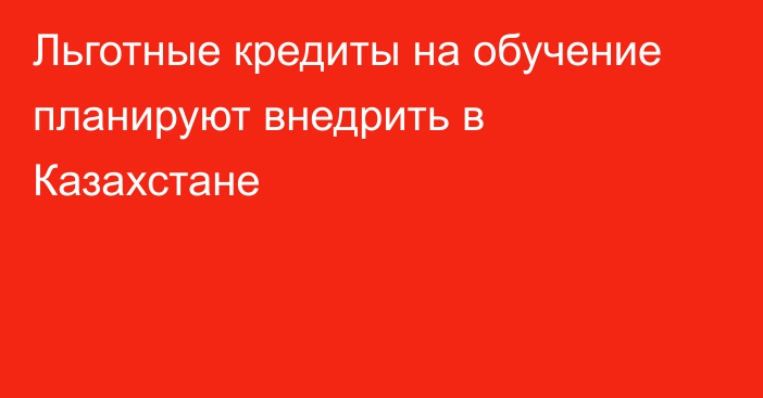 Льготные кредиты на обучение планируют внедрить в Казахстане