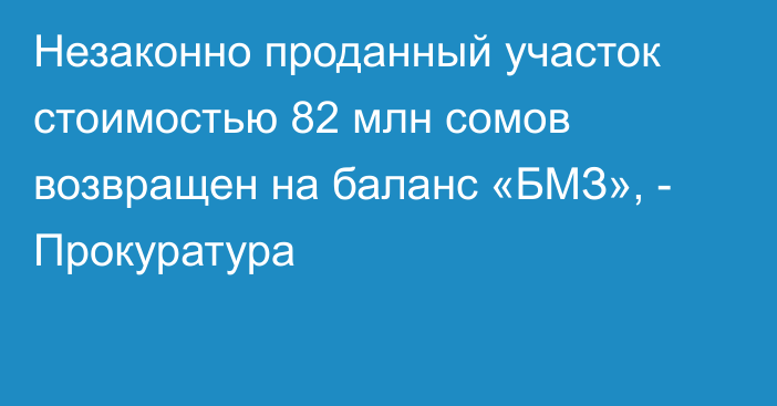 Незаконно проданный участок стоимостью 82 млн сомов возвращен на баланс «БМЗ», - Прокуратура