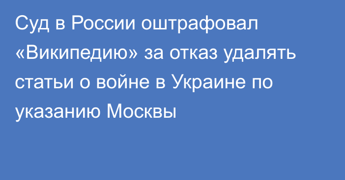 Суд в России оштрафовал «Википедию» за отказ удалять статьи о войне в Украине по указанию Москвы