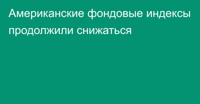 Американские фондовые индексы продолжили снижаться