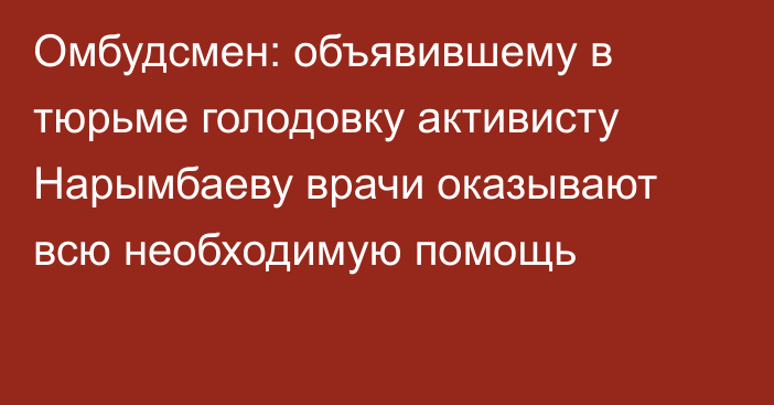 Омбудсмен: объявившему в тюрьме голодовку активисту Нарымбаеву врачи оказывают всю необходимую помощь