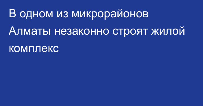 В одном из микрорайонов Алматы незаконно строят жилой комплекс