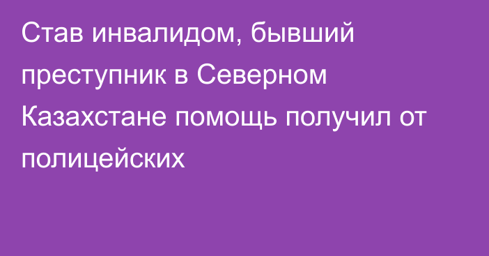 Став инвалидом, бывший преступник в Северном Казахстане помощь получил от полицейских