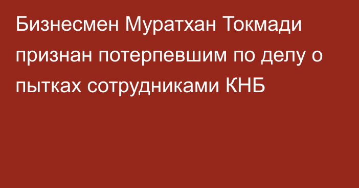 Бизнесмен Муратхан Токмади признан потерпевшим по делу о пытках сотрудниками КНБ