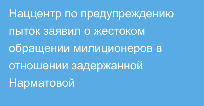 Наццентр по предупреждению пыток заявил о жестоком обращении милиционеров в отношении задержанной Нарматовой