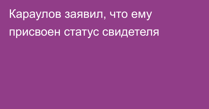 Караулов заявил, что ему присвоен статус свидетеля