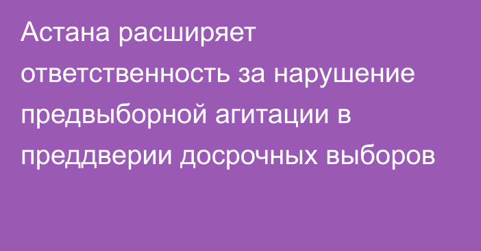 Астана расширяет ответственность за нарушение предвыборной агитации в преддверии досрочных выборов