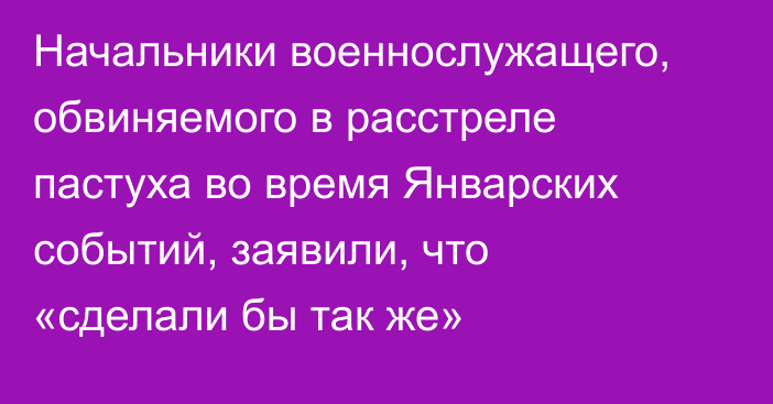 Начальники военнослужащего, обвиняемого в расстреле пастуха во время Январских событий, заявили, что «сделали бы так же»