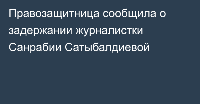 Правозащитница сообщила о задержании журналистки Санрабии Сатыбалдиевой