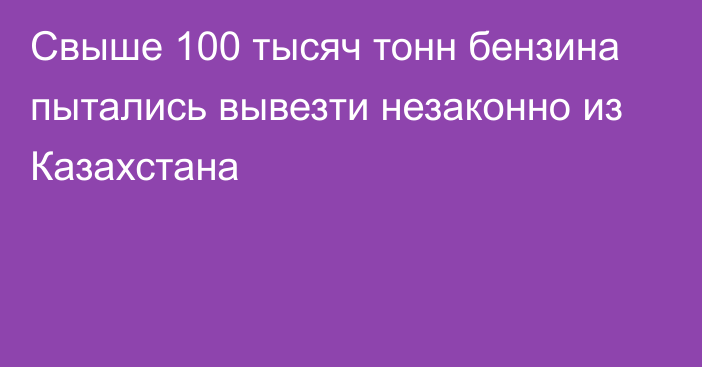 Свыше 100 тысяч тонн бензина пытались вывезти незаконно из Казахстана