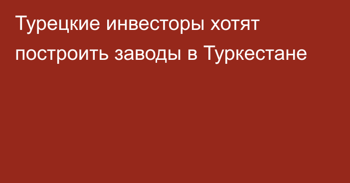 Турецкие инвесторы хотят построить заводы в Туркестане