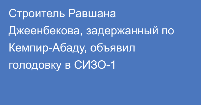 Строитель Равшана Джеенбекова, задержанный по Кемпир-Абаду, объявил голодовку в СИЗО-1