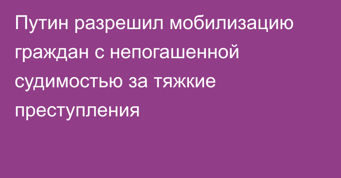 Путин разрешил мобилизацию граждан с непогашенной судимостью за тяжкие преступления