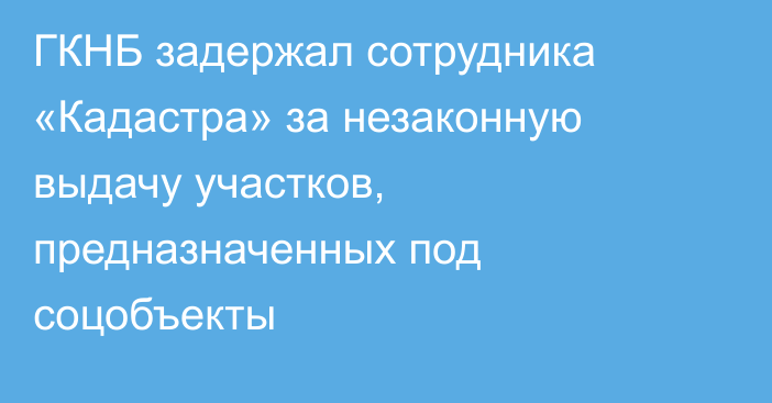 ГКНБ задержал сотрудника «Кадастра» за незаконную выдачу участков, предназначенных под соцобъекты