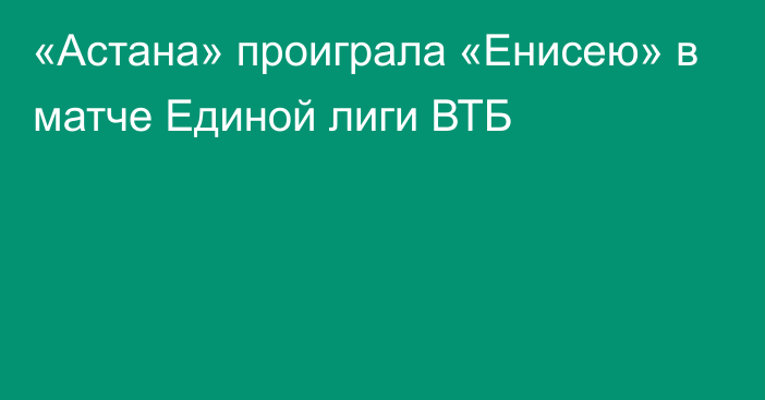 «Астана» проиграла «Енисею» в матче Единой лиги ВТБ