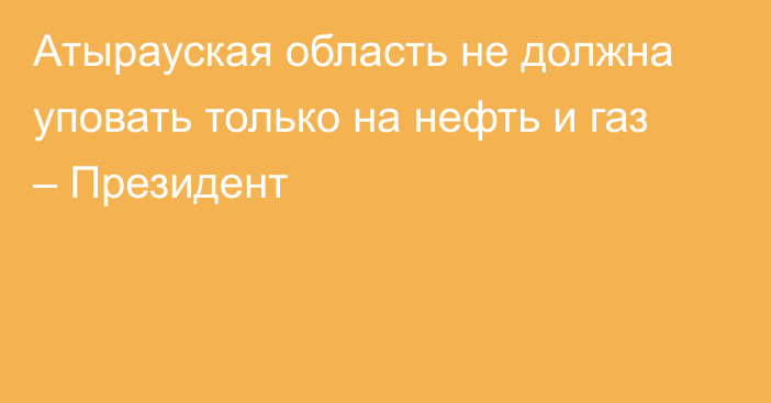 Атырауская область не должна уповать только на нефть и газ – Президент