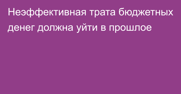 Неэффективная трата бюджетных денег должна уйти в прошлое