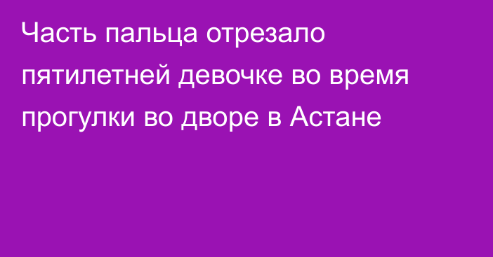 Часть пальца отрезало пятилетней девочке во время прогулки во дворе в Астане