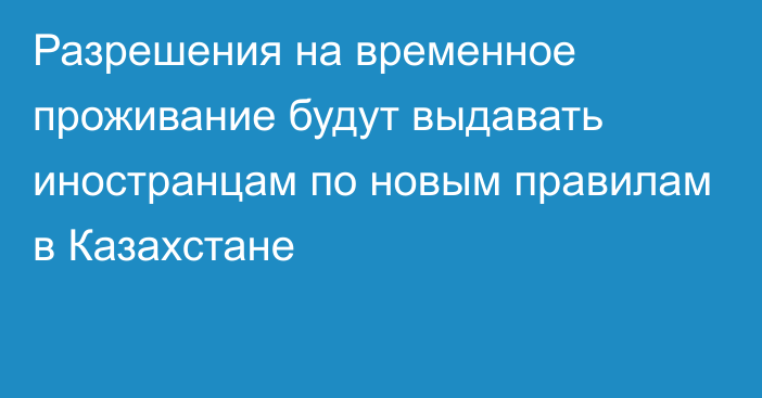 Разрешения на временное проживание будут выдавать иностранцам по новым правилам в Казахстане