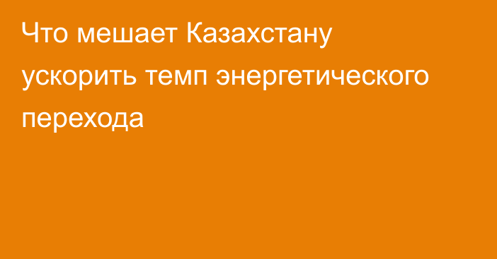 Что мешает Казахстану ускорить темп энергетического перехода