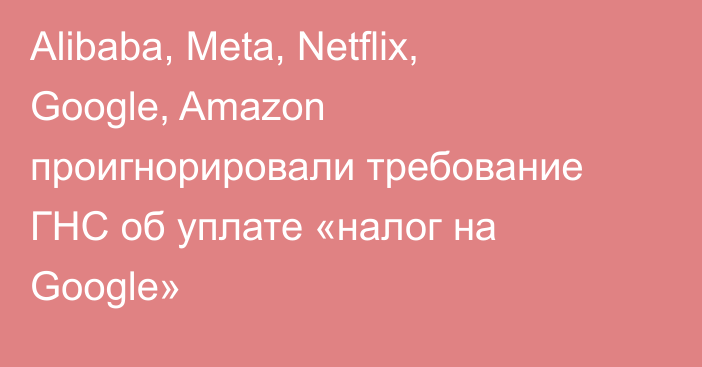 Alibaba, Meta, Netflix, Google, Amazon проигнорировали требование ГНС  об уплате «налог на Google»